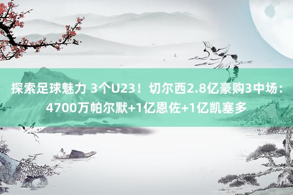 探索足球魅力 3个U23！切尔西2.8亿豪购3中场：4700万帕尔默+1亿恩佐+1亿凯塞多