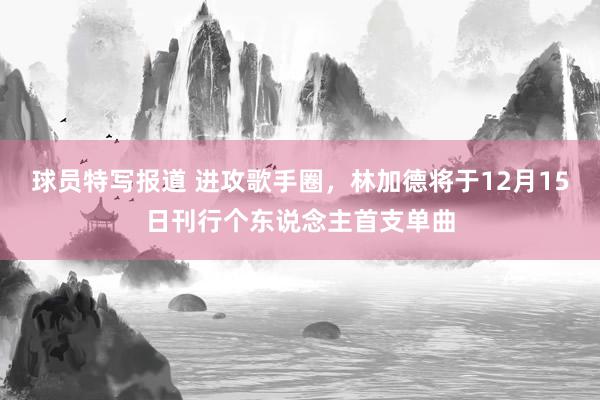 球员特写报道 进攻歌手圈，林加德将于12月15日刊行个东说念主首支单曲