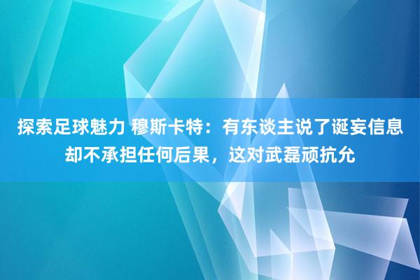 探索足球魅力 穆斯卡特：有东谈主说了诞妄信息却不承担任何后果，这对武磊顽抗允