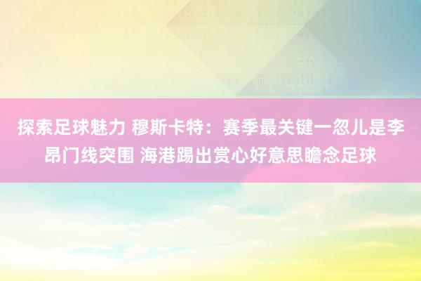 探索足球魅力 穆斯卡特：赛季最关键一忽儿是李昂门线突围 海港踢出赏心好意思瞻念足球