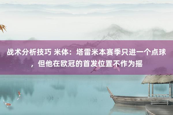 战术分析技巧 米体：塔雷米本赛季只进一个点球，但他在欧冠的首发位置不作为摇