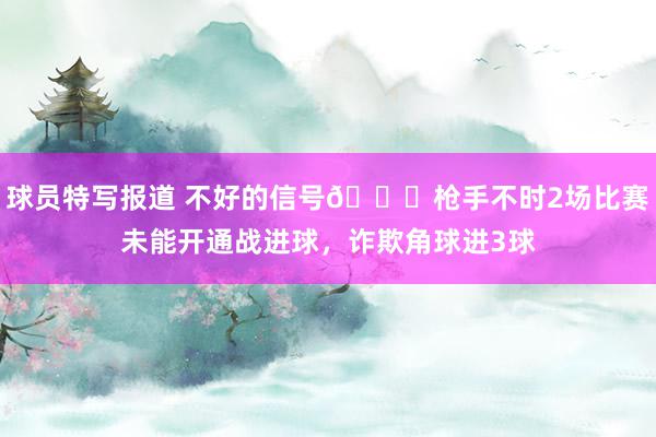 球员特写报道 不好的信号😕枪手不时2场比赛未能开通战进球，诈欺角球进3球