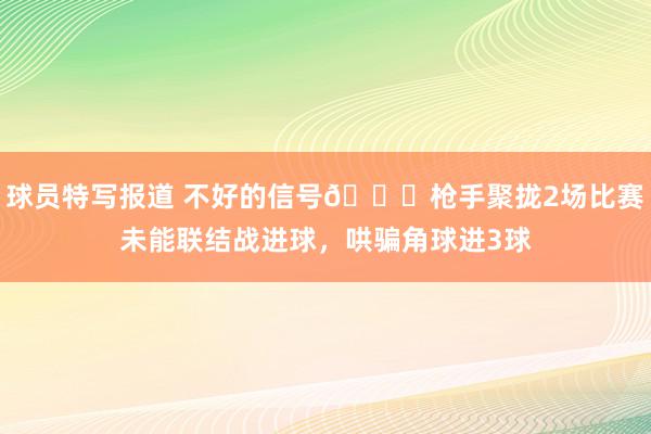 球员特写报道 不好的信号😕枪手聚拢2场比赛未能联结战进球，哄骗角球进3球