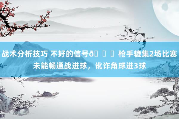 战术分析技巧 不好的信号😕枪手辘集2场比赛未能畅通战进球，讹诈角球进3球