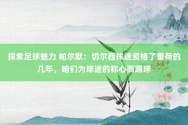 探索足球魅力 帕尔默：切尔西球迷资格了重荷的几年，咱们为球迷的称心而踢球