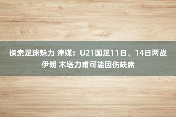 探索足球魅力 津媒：U21国足11日、14日两战伊朗 木塔力甫可能因伤缺席