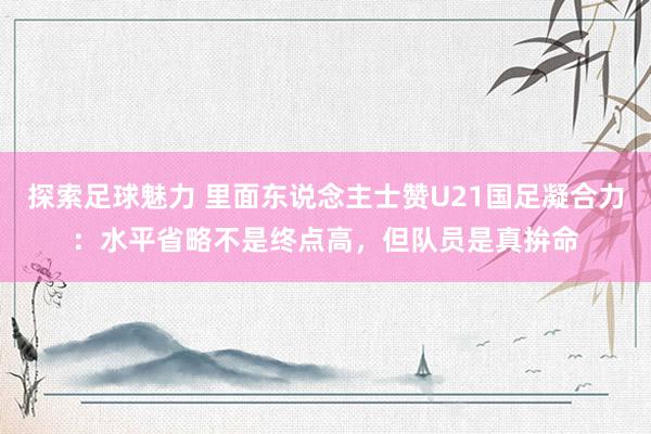 探索足球魅力 里面东说念主士赞U21国足凝合力：水平省略不是终点高，但队员是真拚命