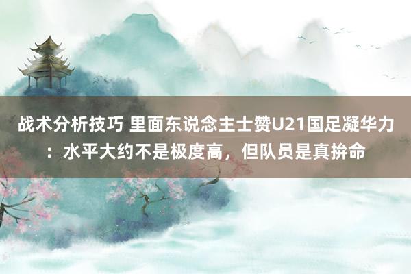 战术分析技巧 里面东说念主士赞U21国足凝华力：水平大约不是极度高，但队员是真拚命