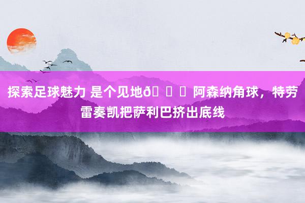 探索足球魅力 是个见地😂阿森纳角球，特劳雷奏凯把萨利巴挤出底线