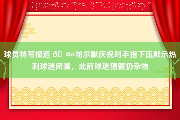 球员特写报道 🤫帕尔默庆祝时手指下压默示热刺球迷闭嘴，此前球迷猖獗扔杂物