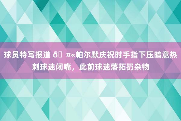 球员特写报道 🤫帕尔默庆祝时手指下压暗意热刺球迷闭嘴，此前球迷落拓扔杂物