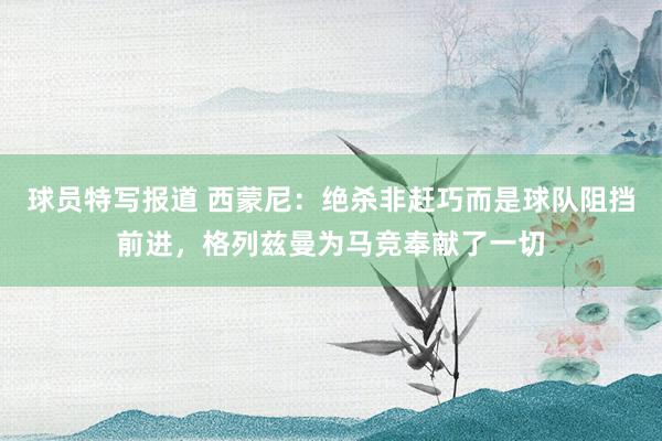 球员特写报道 西蒙尼：绝杀非赶巧而是球队阻挡前进，格列兹曼为马竞奉献了一切