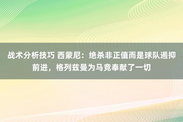 战术分析技巧 西蒙尼：绝杀非正值而是球队遏抑前进，格列兹曼为马竞奉献了一切