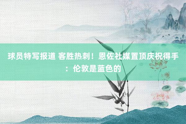 球员特写报道 客胜热刺！恩佐社媒置顶庆祝得手：伦敦是蓝色的