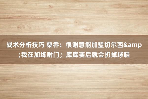 战术分析技巧 桑乔：很谢意能加盟切尔西&我在加练射门；库库赛后就会扔掉球鞋