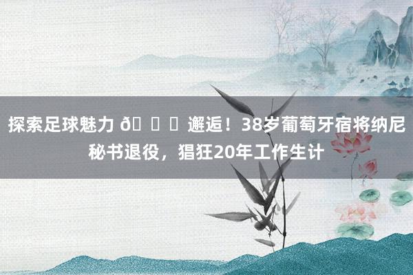 探索足球魅力 👋邂逅！38岁葡萄牙宿将纳尼秘书退役，猖狂20年工作生计