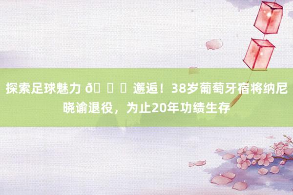 探索足球魅力 👋邂逅！38岁葡萄牙宿将纳尼晓谕退役，为止20年功绩生存