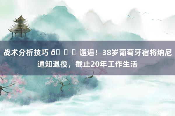 战术分析技巧 👋邂逅！38岁葡萄牙宿将纳尼通知退役，截止20年工作生活