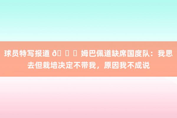 球员特写报道 👀姆巴佩道缺席国度队：我思去但栽培决定不带我，原因我不成说