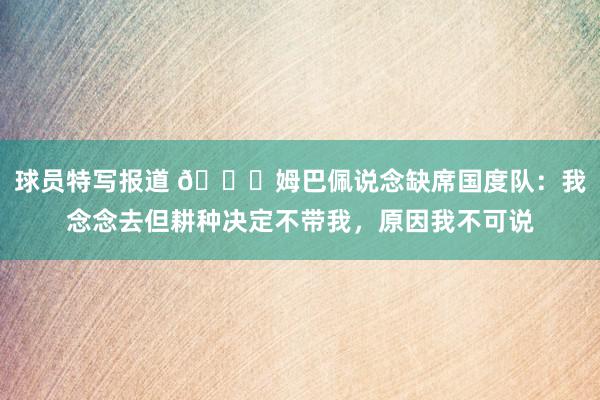 球员特写报道 👀姆巴佩说念缺席国度队：我念念去但耕种决定不带我，原因我不可说