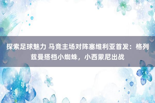 探索足球魅力 马竞主场对阵塞维利亚首发：格列兹曼搭档小蜘蛛，小西蒙尼出战