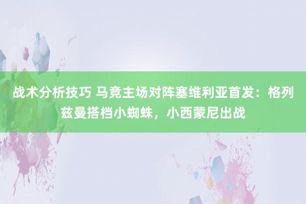 战术分析技巧 马竞主场对阵塞维利亚首发：格列兹曼搭档小蜘蛛，小西蒙尼出战