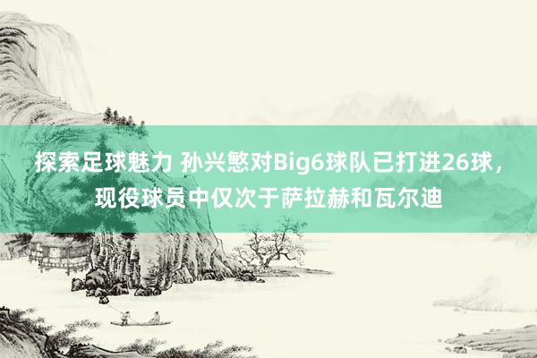 探索足球魅力 孙兴慜对Big6球队已打进26球，现役球员中仅次于萨拉赫和瓦尔迪