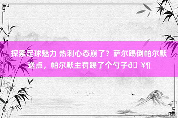 探索足球魅力 热刺心态崩了？萨尔踢倒帕尔默送点，帕尔默主罚踢了个勺子🥶