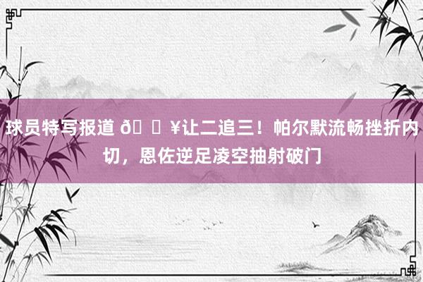 球员特写报道 💥让二追三！帕尔默流畅挫折内切，恩佐逆足凌空抽射破门