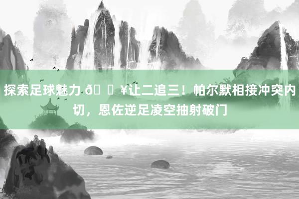 探索足球魅力 💥让二追三！帕尔默相接冲突内切，恩佐逆足凌空抽射破门