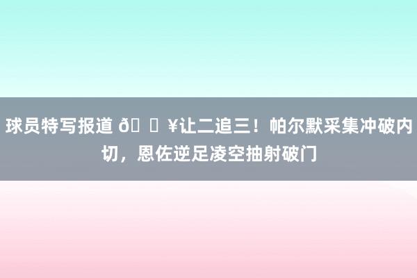 球员特写报道 💥让二追三！帕尔默采集冲破内切，恩佐逆足凌空抽射破门