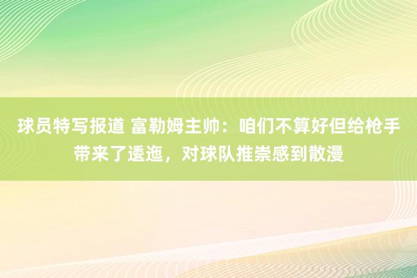 球员特写报道 富勒姆主帅：咱们不算好但给枪手带来了逶迤，对球队推崇感到散漫