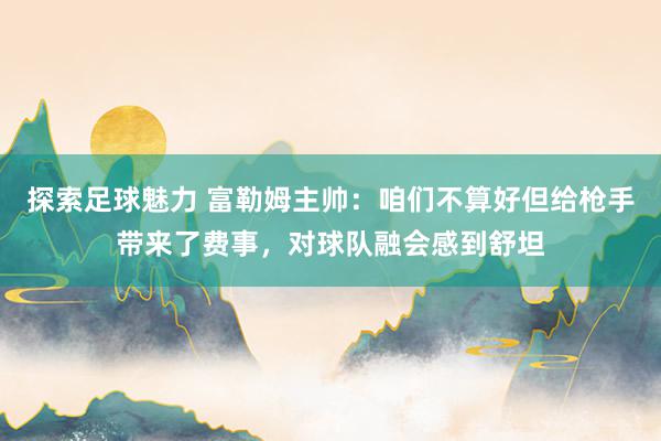 探索足球魅力 富勒姆主帅：咱们不算好但给枪手带来了费事，对球队融会感到舒坦