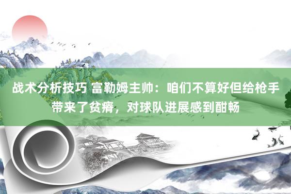 战术分析技巧 富勒姆主帅：咱们不算好但给枪手带来了贫瘠，对球队进展感到酣畅