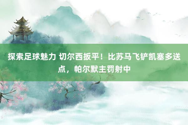 探索足球魅力 切尔西扳平！比苏马飞铲凯塞多送点，帕尔默主罚射中