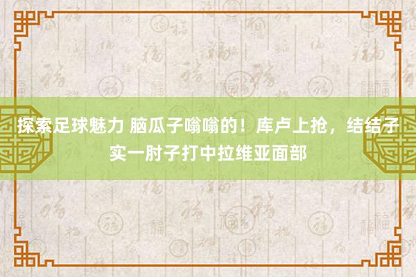 探索足球魅力 脑瓜子嗡嗡的！库卢上抢，结结子实一肘子打中拉维亚面部