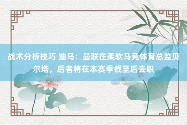 战术分析技巧 迪马：曼联在柔软马竞体育总监贝尔塔，后者将在本赛季截至后去职