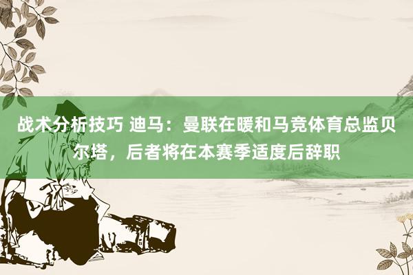 战术分析技巧 迪马：曼联在暖和马竞体育总监贝尔塔，后者将在本赛季适度后辞职