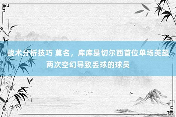 战术分析技巧 莫名，库库是切尔西首位单场英超两次空幻导致丢球的球员