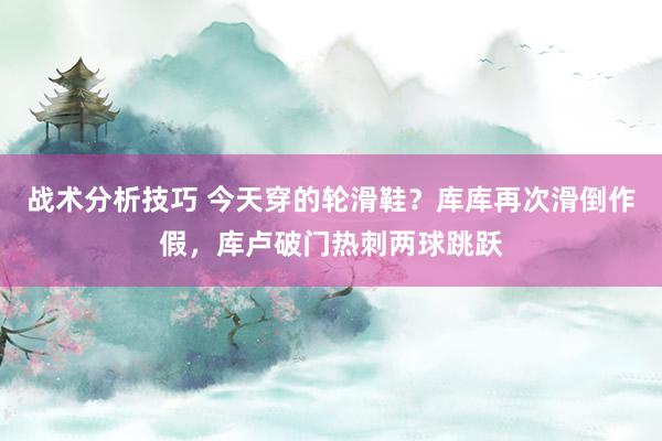 战术分析技巧 今天穿的轮滑鞋？库库再次滑倒作假，库卢破门热刺两球跳跃