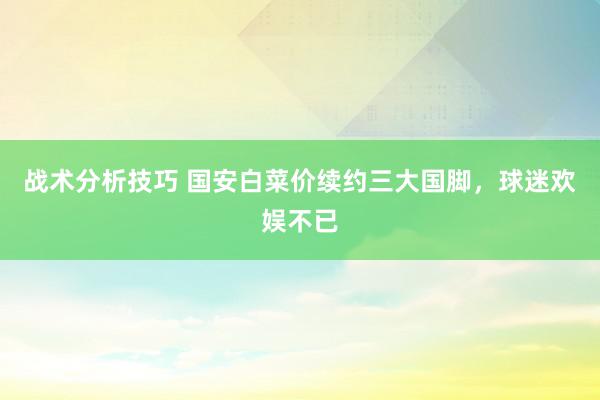 战术分析技巧 国安白菜价续约三大国脚，球迷欢娱不已