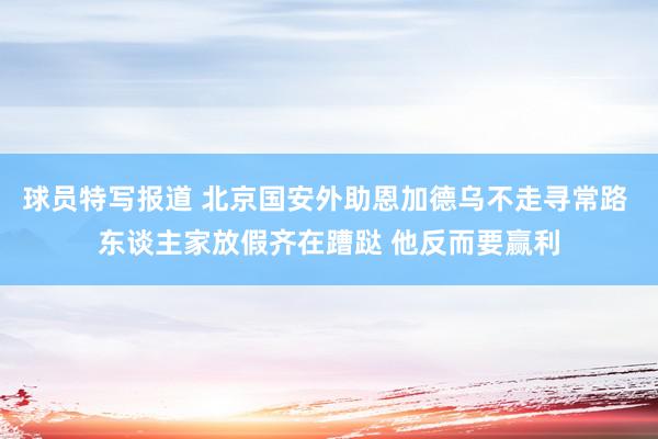 球员特写报道 北京国安外助恩加德乌不走寻常路 东谈主家放假齐在蹧跶 他反而要赢利