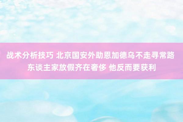 战术分析技巧 北京国安外助恩加德乌不走寻常路 东谈主家放假齐在奢侈 他反而要获利