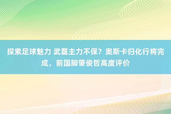 探索足球魅力 武磊主力不保？奥斯卡归化行将完成，前国脚肇俊哲高度评价