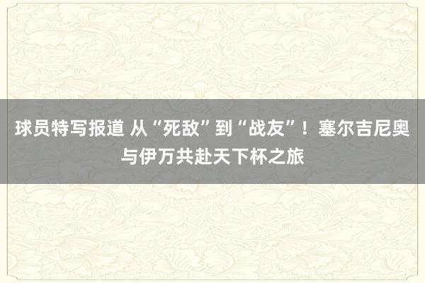 球员特写报道 从“死敌”到“战友”！塞尔吉尼奥与伊万共赴天下杯之旅