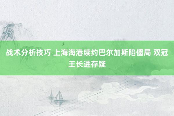 战术分析技巧 上海海港续约巴尔加斯陷僵局 双冠王长进存疑