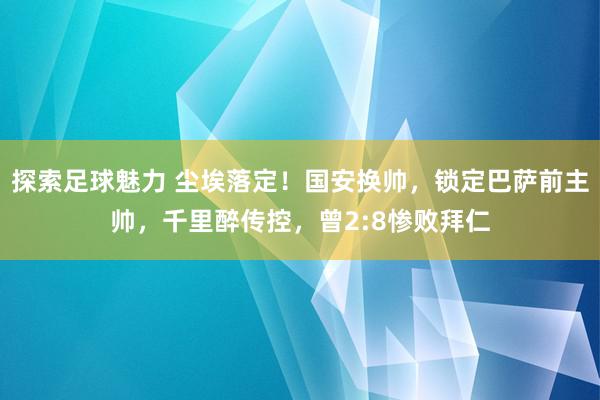 探索足球魅力 尘埃落定！国安换帅，锁定巴萨前主帅，千里醉传控，曾2:8惨败拜仁