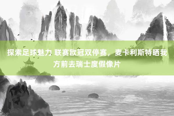 探索足球魅力 联赛欧冠双停赛，麦卡利斯特晒我方前去瑞士度假像片