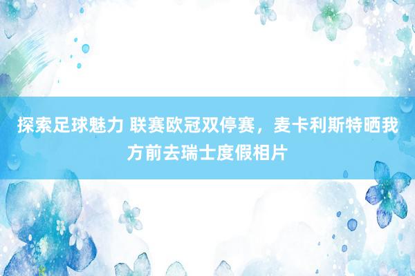 探索足球魅力 联赛欧冠双停赛，麦卡利斯特晒我方前去瑞士度假相片